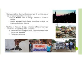  La suspensión o disminución de este tipo de servicios puede
ser consecuencia de fenómenos de
 Origen Natural: falta de energía eléctrica a causa de
sismos.
 Origen Antrópico: interrupción del servicio de agua por
mantenimiento del sistema.
 La falla en el servicio de agua potable o la falla de la energía
eléctrica o transporte pueden ocasionar:
 Fenómenos socio-organizativos como concentraciones
masivas de población .
 Problemas sanitarios.
 