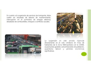 En cuanto a la suspensión de servicios de transporte, éstos
suelen ser resultado de labores de mantenimiento,
interrupción en el suministro de energía eléctrica,
desabasto de combustibles, choques o conflictos sociales.
La suspensión en este servicio repercute
directamente en la vida cotidiana de miles de
habitantes de la Zona Metropolitana de la CDMX,
ocasionando grandes concentraciones de población,
ausentismo laboral y pérdidas económicas
significativas.
 