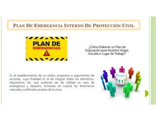 PLAN DE EMERGENCIA INTERNO DE PROTECCIÓN CIVIL
¿Cómo Elaborar un Plan de
Evacuación para Nuestro Hogar,
Escuela o Lugar de Trabajo?
Es el establecimiento de un orden, programa o seguimiento de
acciones, cuya finalidad es la de integrar todos los elementos,
dispositivos, etc. que pudieran ser de utilidad en caso de
emergencia y desastre, tomando en cuenta los fenómenos
naturales y artificiales propios de la zona.
 