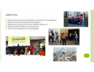 OBJETIVOS
Evitar la ocurrencia de accidentes o situaciones de emergencia.
Detección alerta temprana de emergencia.
Respuesta y reacción de control rápido y oportuno.
Minimización de daños y consecuencias.
Pronta normalización de las actividades.
 