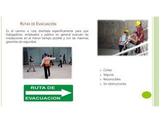 RUTAS DE EVACUACIÓN
 Cortas
 Seguras
 Reconocibles
 Sin obstrucciones
Es el camino o ruta diseñada específicamente para que
trabajadores, empleados y público en general evacuen las
instalaciones en el menor tiempo posible y con las máximas
garantías de seguridad.
 