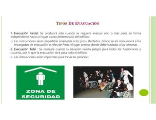 TIPOS DE EVACUACIÓN
1. Evacuación Parcial: Se producirá solo cuando se requiera evacuar uno o más pisos en forma
independiente hacia un lugar o piso determinado del edificio.
 Las instrucciones serán impartidas solamente a los pisos afectados, donde se les comunicará a los
encargados de evacuación o Jefes de Pisos, el lugar preciso donde debe trasladar a las personas .
2. Evacuación Total : Se realizará cuando la situación revista peligro para todos los funcionarios y
usuarios, por lo que la evacuación será para todo el edificio.
 Las instrucciones serán impartidas para todas las personas.
 