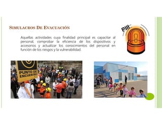 SIMULACROS DE EVACUACIÓN
Aquellas actividades cuya finalidad principal es capacitar al
personal, comprobar la eficiencia de los dispositivos y
accesorios y actualizar los conocimientos del personal en
función de los riesgos y la vulnerabilidad.
 