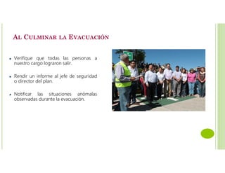 AL CULMINAR LA EVACUACIÓN
Verifique que todas las personas a
nuestro cargo lograron salir.
Rendir un informe al jefe de seguridad
o director del plan.
Notificar las situaciones anómalas
observadas durante la evacuación.
 