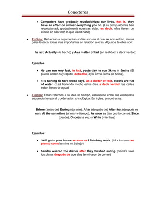 Conectores
 Computers have gradually revolutionized our lives, that is, they
have an effect on almost everything you do. (Las compuatdoras han
revolucionado gradualmente nuestras vidas, es decir, ellas tienen un
efecto en casi todo lo que usted hace)
 Enfásis: Refuerzan o argumentan el discurso en el que se encuentran, sirven
para destacar ideas más importantes en relación a otras. Algunos de ellos son:
Ejemplos:
 He can run very fast, in fact, yesterday he run 3kms in 5mins (Él
puede correr muy rápido, de hecho, ayer corrió 3kms en 5mins).
 It is raining so hard these days, as a matter of fact, streets are full
of water. (Está lloviendo mucho estos dias, a decir verdad, las calles
estan llenas de agua)
 Tiempo: Están referidos a la idea de tiempo, establecen entre dos elementos
secuencia temporal u ordenación cronológica. En inglés, encontramos:
Ejemplos:
 I will go to your house as soon as I finish my work. (Iré a tu casa tan
pronto como termine mi trabajo)
 Sandra washed the dishes after they finished eating. (Sandra lavó
los platos después de que ellos terminaron de comer)
In fact, Actually (de hecho) y As a matter of fact (en realidad, a decir verdad)
Before (antes de), During (durante), After (después de) After that (después de
eso), At the same time (al mismo tiempo), As soon as (tan pronto como), Since
(desde), Once (una vez) y While (mientras)
 