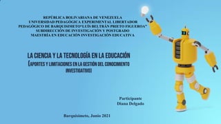 la Ciencia y la Tecnología en la Educación
(aportes y limitaciones en la gestión del conocimiento
investigativo)
REPÚBLICA BOLIVARIANA DE VENEZUELA
UNIVERSIDAD PEDAGÓGICA EXPERIMENTAL LIBERTADOR
PEDAGÓGICO DE BARQUISIMETO“LUÍS BELTRÁN PRIETO FIGUEROA”
SUBDIRECCIÓN DE INVESTIGACIÓN Y POSTGRADO
MAESTRÍA EN EDUCACIÓN INVESTIGACIÓN EDUCATIVA
Participante
Diana Delgado
Barquisimeto, Junio 2021
 