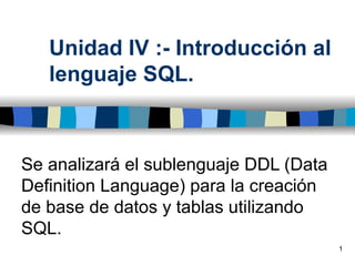 Unidad IV :- Introducción al
   lenguaje SQL.



Se analizará el sublenguaje DDL (Data
Definition Language) para la creación
de base de datos y tablas utilizando
SQL.
                                        1
 