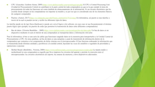  CPU: (González, Guillem Alsina, 2009) https://www.definicionabc.com/tecnologia/cpu.php El CPU o Central Processing Unit
(Unidad de Procesamiento Central en castellano) es la parte central de toda computadora ya que es la que cumple la tarea de
procesamiento de todas las funciones así como también de almacenamiento de la información. Es un circuito electrónico que ha
existido desde siempre en las computadoras sin importar su modelo y es por eso que es considerado uno de los elementos básicos
de cualquier computador.
 Puertos: (Autor), 2017) https://es.wikipedia.org/wiki/Puerto_(inform%C3%A1tica) En informática, un puerto es una interfaz a
través de la cual se pueden enviar y recibir los diferentes tipos de datos.
La interfaz puede ser de tipo física (hardware) o puede ser a nivel lógico o de software, en cuyo caso se usa frecuentemente el término
puerto lógico (por ejemplo, los puertos de redes que permiten la transmisión de datos entre diferentes computadoras)
 Bus de datos: (Victoria Bembibre. , 2009) https://www.definicionabc.com/tecnologia/bus-de-datos.php Un bus de datos es un
dispositivo mediante el cual al interior de una computadora se transportan datos e información relevante.
Para la informática, el bus es una serie de cables que funcionan cargando datos en la memoria para transportarlos a la Unidad Central de
Procesamiento o CPU. En otras palabras, un bus de datos es una autopista o canal de transmisión de información dentro de la
computadora que comunica a los componentes de dicho sistema con el microprocesador. El bus funciona ordenando la información que
es transmitida desde distintas unidades y periféricos a la unidad central, haciendo las veces de semáforo o regulador de prioridades y
operaciones a ejecutar.
 Mother Board: (Bembibre., Victoria, 2009) https://www.definicionabc.com/tecnologia/tarjeta-madre.php La tarjeta madre o
motherboard en una computadora es aquella que lleva impresos los circuitos del aparato y permite la conexión entre el
microprocesador, los circuitos electrónicos de soporte, las ranuras de memoria y otros dispositivos adicionales.
 