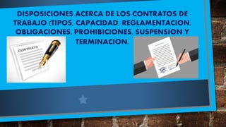 DISPOSICIONES ACERCA DE LOS CONTRATOS DE
TRABAJO (TIPOS, CAPACIDAD, REGLAMENTACION,
OBLIGACIONES, PROHIBICIONES, SUSPENSION Y
TERMINACION.
 