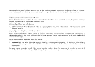 Debemos saber que, tanto la política monetaria como la fiscal pueden ser expansiva o restrictiva. Simplemente, el que sea expansiva o
restrictiva depende de los estímulos que esta plantee, en aquellos campos a los que hace referencia el tipo de política económica.
Según el grado de inflación y estabilidad de precios
Con el objetivo de lograr una estabilidad de precios y, junto a los tipos de políticas citadas, controlar la inflación, los gobiernos cuentan con
otro tipo de política conocida como política de salarios o rentas.
Este tipo de política se basa en lo siguiente:
 Política de rentas o salarios: Es el tipo de política en la que un gobierno actúa, siendo su fin controlar la inflación, así como lograr la
estabilidad de precios.
Según el tipo de cambio y la competitividad con el exterior
Siendo un objetivo del gobierno, también, controlar las relaciones con el exterior, así como fomentar la competitividad de la moneda en los
mercados internacionales, esta cuenta con herramientas que, como la política exterior, ayudan a controlar que se logran aquellos efectos
deseados en estos campos.
En este sentido, hablamos una política basada en lo siguiente:
 Política exterior: Es el tipo de política que persigue la regulación y el control de las transacciones y los intercambios con el exterior. A
su vez, esta política persigue, también, el control del tipo de cambio, así como la competitividad de la moneda nacional con respecto a la
de otros países.
En algunas regiones económicas como la Unión Europea, la política exterior se limita a las transacciones de los países, ya que el tipo de
cambio depende del Banco Central Europeo (BCE) desde que los países miembros se acogieron a la moneda única.
 