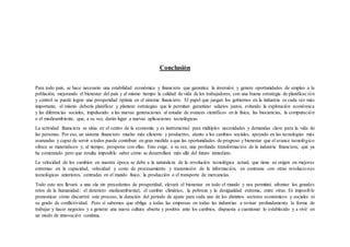 Conclusión
Para todo país, se hace necesario una estabilidad económica y financiera que garantice la inversión y genere oportunidades de empleo a la
población, mejorando el bienestar del país y al mismo tiempo la calidad de vida de los trabajadores, con una buena estrategia de planificación
y control se puede lograr una prosperidad óptima en el sistema financiero. El papel que juegan los gobiernos en la industria es cada vez más
importante, el mismo debería planificar y plantear estrategias que le permitan garantizar salarios justos, evitando la explotación económica
y las diferencias sociales, impulsando a las nuevas generaciones al estudio de avances científicos en la física, las biociencias, la computación
o el medioambiente, que, a su vez, darán lugar a nuevas aplicaciones tecnológicas.
La actividad financiera se sitúa en el centro de la economía y es instrumental para múltiples necesidades y demandas clave para la vida de
las personas. Por eso, un sistema financiero mucho más eficiente y productivo, atento a los cambios sociales, apoyado en las tecnologías más
avanzadas y capaz de servir a todos puede contribuir en gran medida a que las oportunidades de progreso y bienestar que el avance tecnológico
ofrece se materialicen y, al tiempo, prosperar con ellas. Esto exige, a su vez, una profunda transformación de la industria financiera, que ya
ha comenzado pero que resulta imposible saber cómo se desarrollará más allá del futuro inmediato.
La velocidad de los cambios en nuestra época se debe a la naturaleza de la revolución tecnológica actual, que tiene su origen en mejoras
extremas en la capacidad, velocidad y coste de procesamiento y transmisión de la información, en contraste con otras revoluciones
tecnológicas anteriores, centradas en el mundo físico, la producción o el transporte de mercancías.
Todo esto nos llevará a una ola sin precedentes de prosperidad, elevará el bienestar en todo el mundo y nos permitirá afrontar los grandes
retos de la humanidad: el deterioro medioambiental, el cambio climático, la pobreza y la desigualdad extrema, entre otras. Es imposible
pronosticar cómo discurrirá este proceso, la duración del periodo de ajuste para cada uno de los distintos sectores económicos y sociales ni
su grado de conflictividad. Pero sí sabemos que obliga a todas las empresas en todas las industrias a revisar profundamente la forma de
trabajar y hacer negocios y a generar una nueva cultura abierta y positiva ante los cambios, dispuesta a cuestionar lo establecido y a vivir en
un modo de innovación continua.
 