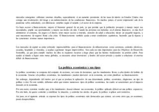 mercados emergentes enfrentan enormes desafíos, especialmente si un aumento persistente de las tasas de interés en Estados Unidos trae
consigo una revaloración del riesgo y un endurecimiento de las condiciones financieras. En muchos países, el sector empresarial sale de la
pandemia sobre endeudado, con diferencias notables según el tamaño y el sector de la empresa.
Un buen acceso a financiamiento mejora el bienestar general de un país, ya que permite que la población prospere y maneje mejor sus
necesidades, amplíe sus oportunidades y mejore sus niveles de vida. Cuando las personas son incluidas en el sistema financiero, es más fácil
administrar el consumo, los pagos y el ahorro; tener mayor acceso a vivienda, atención de salud y educación; iniciar un pequeño negocio, y
usar mecanismos de seguros frente a las crisis. El financiamiento también ayuda a tener condiciones equitativas, haciendo que la riqueza y
las conexiones revistan menos importancia.
Los mercados de capital se están volviendo imprescindibles para el financiamiento de infraestructura como carreteras, centrales eléctricas,
escuelas, hospitales y viviendas, y ayudan a gestionar riesgos imprevisibles. Son cada vez más importantes para los Objetivos de Desarrollo
Sostenible, ya que para cumplir muchos de ellos se requieren recursos a largo plazo que las fuentes tradicionales no podrán cubrir. Para
ayudar al mundo a lograr estas metas globales, es necesario atraer inversiones y fondos del sector privado y ayudar a solucionar el enorme
déficit de financiamiento.
La política económica y sus tipos
La política económica se compone del conjunto de acciones, así como de decisiones, que los mandatarios llevan a cabo dentro del ámbito de
la economía. Gracias a la política económica, los mandatarios pueden intervenir en la economía, así como planificar su funcionamiento.
Sin embargo, dependiendo del motivo por el que se produce la aplicación de una determinada política económica, elegiremos un tipo de
política u otro. En este sentido, debemos saber que existen numerosos tipos de política económica, las cuales se caracterizan por el impacto
deseado en la economía.
Por esta razón, conviene resaltar que, si los mandatarios desean relanzar sus economías, la política aplicada deberá ser una política expansiva.
Por otro lado, de querer controlar y estabilizar la situación, y controlar los niveles de gasto, la política a aplicar será restrictiva.
Así pues, en el siguiente artículo se exponen los tipos de política económica más destacados que existen, así como otros que, en ocasiones,
pasan desapercibidos.
 