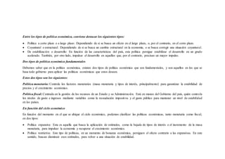 Entre los tipos de política económica, conviene destacar los siguientes tipos:
 Política a corto plazo o a largo plazo: Dependiendo de si se busca un efecto en el largo plazo, o, por el contrario, en el corto plazo.
 Coyuntural o estructural: Dependiendo de si se busca un cambio estructural en la economía, o se busca corregir una situación coyuntural.
 De estabilización o desarrollo: En función de las características del país, esta política persigue estabilizar el desarrollo en un grado
acelerado. También, por otro lado, impulsar el desarrollo en aquellos que, por el contrario, precisan un mayor impulso.
Dos tipos de política económica fundamentales
Debemos saber que en la política económica, existen dos tipos de política económica que son fundamentales, y son aquellos en los que se
basa todo gobierno para aplicar las políticas económicas que estos deseen.
Estos dos tipos son los siguientes:
Política monetaria: Controla los factores monetarios (masa monetaria y tipos de interés, principalmente) para garantizar la estabilidad de
precios y el crecimiento económico.
Política fiscal: Centrada en la gestión de los recursos de un Estado y su Administración. Está en manos del Gobierno del país, quién controla
los niveles de gasto e ingresos mediante variables como la recaudación impositiva y el gasto público para mantener un nivel de estabilidad
en los países.
En función del ciclo económico
En función del momento en el que se ubique el ciclo económico, podemos clasificar las políticas económicas, tanto monetaria como fiscal,
en dos tipos:
 Política expansiva: Esta es aquella que busca la aplicación de estímulos, como la bajada de tipos de interés o el incremento de la masa
monetaria, para impulsar la economía y recuperar el crecimiento económico.
 Política restrictiva: Este tipo de políticas, en un momento de bonanza económica, persiguen el efecto contrario a las expansivas. En este
sentido, buscan disminuir esos estímulos, para volver a una situación de estabilidad.
 