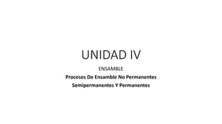 UNIDAD IV
ENSAMBLE
Procesos De Ensamble No Permanentes
Semipermanentes Y Permanentes
 