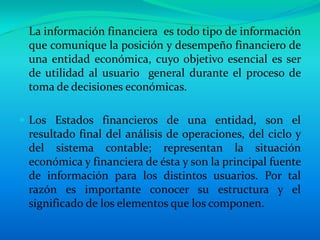 La información financiera  es todo tipo de información que comunique la posición y desempeño financiero de una entidad económica, cuyo objetivo esencial es ser de utilidad al usuario  general durante el proceso de toma de decisiones económicas.Los Estados financieros de una entidad, son el resultado final del análisis de operaciones, del ciclo y del sistema contable; representan la situación económica y financiera de ésta y son la principal fuente de información para los distintos usuarios. Por tal razón es importante conocer su estructura y el significado de los elementos que los componen. 