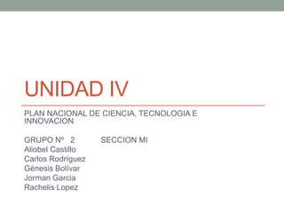 UNIDAD IV
PLAN NACIONAL DE CIENCIA, TECNOLOGIA E
INNOVACION
GRUPO Nº 2 SECCION MI
Aliobel Castillo
Carlos Rodríguez
Génesis Bolívar
Jorman Garcia
Rachelis Lopez
 