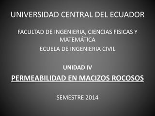 UNIVERSIDAD CENTRAL DEL ECUADOR
FACULTAD DE INGENIERIA, CIENCIAS FISICAS Y
MATEMÁTICA
ECUELA DE INGENIERIA CIVIL
UNIDAD IV
PERMEABILIDAD EN MACIZOS ROCOSOS
SEMESTRE 2014
 