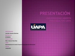 UNIVERSDIDAD ABIERTA
PARA ADULTOS UAPA
PARTICIPANTE
Jennifer Guzmán Sánchez
MATRICULA
201800024
FACILITADOR
Félix Antonio Ruiz Díaz
TEMA
Herramientas de la web 2.0 para la búsqueda de información
FECHA
19-02-2018
 