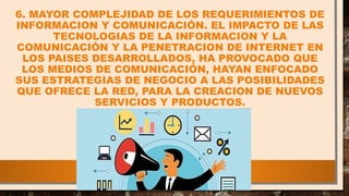 6. MAYOR COMPLEJIDAD DE LOS REQUERIMIENTOS DE
INFORMACION Y COMUNICACIÓN. EL IMPACTO DE LAS
TECNOLOGIAS DE LA INFORMACION Y LA
COMUNICACIÓN Y LA PENETRACION DE INTERNET EN
LOS PAISES DESARROLLADOS, HA PROVOCADO QUE
LOS MEDIOS DE COMUNICACIÓN, HAYAN ENFOCADO
SUS ESTRATEGIAS DE NEGOCIO A LAS POSIBILIDADES
QUE OFRECE LA RED, PARA LA CREACION DE NUEVOS
SERVICIOS Y PRODUCTOS.
 