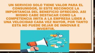 UN SERVICIO SOLO TIENE VALOR PARA EL
CONSUMIDOR, SI ESTE RECONOCE LA
IMPORTANCIA DEL BENEFICIO OFRECIDO. ASI
MISMO CABE DESTACAR COMO LA
COMPETENCIA IMITA A LA EMPRESA LIDER A
UNA VELOCIDAD CADA VEZ MAYOR, POR TANTO
ESTA NO PUEDE DEJAR DE INNOVAR E
INVERTIR.
 