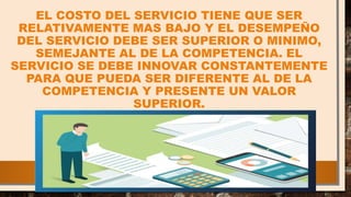 EL COSTO DEL SERVICIO TIENE QUE SER
RELATIVAMENTE MAS BAJO Y EL DESEMPEÑO
DEL SERVICIO DEBE SER SUPERIOR O MINIMO,
SEMEJANTE AL DE LA COMPETENCIA. EL
SERVICIO SE DEBE INNOVAR CONSTANTEMENTE
PARA QUE PUEDA SER DIFERENTE AL DE LA
COMPETENCIA Y PRESENTE UN VALOR
SUPERIOR.
 