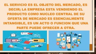 EL SERVICIO ES EL OBJETO DEL MERCADO, ES
DECIR; LA EMPRESA ESTA VENDIENDO EL
PRODUCTO COMO NUCLEO CENTRAL DE SU
OFERTA DE MERCADO ES ESENCIALMENTE
INTANGIBLE, ES UN ACTO O FUNCION QUE UNA
PARTE PUEDE OFRECER A OTRA.
 