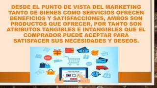 DESDE EL PUNTO DE VISTA DEL MARKETING
TANTO DE BIENES COMO SERVICIOS OFRECEN
BENEFICIOS Y SATISFACCIONES, AMBOS SON
PRODUCTOS QUE OFRECER, POR TANTO SON
ATRIBUTOS TANGIBLES E INTANGIBLES QUE EL
COMPRADOR PUEDE ACEPTAR PARA
SATISFACER SUS NECESIDADES Y DESEOS.
 