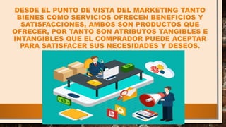 DESDE EL PUNTO DE VISTA DEL MARKETING TANTO
BIENES COMO SERVICIOS OFRECEN BENEFICIOS Y
SATISFACCIONES, AMBOS SON PRODUCTOS QUE
OFRECER, POR TANTO SON ATRIBUTOS TANGIBLES E
INTANGIBLES QUE EL COMPRADOR PUEDE ACEPTAR
PARA SATISFACER SUS NECESIDADES Y DESEOS.
 