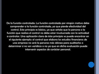 De la función controlada. La función controlada por ningún motivo debe comprender a la función controlada, ya que pierde efectividad del control. Este principio es básico, ya que señala que la persona o la función que realiza el control no debe estar involucrada con la actividad a controlar. Una aplicación clara de éste principio se puede encontrar en el siguiente ejemplo: el control que elabora los estudios financieros de una empresa no será la persona más idónea para auditarlos o determinar si no son verídicos o no ya que en dicha evaluación puede intervenir aspectos de carácter personal. 
