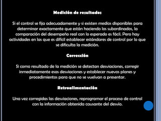 Medición de resultadosSi el control se fija adecuadamente y si existen medios disponibles para determinar exactamente que están haciendo los subordinados, la comparación del desempeño real con lo esperado es fácil. Pero hay actividades en las que es difícil establecer estándares de control por lo que se dificulta la medición. Corrección Si como resultado de la medición se detectan desviaciones, corregir inmediatamente esas desviaciones y establecer nuevos planes y procedimientos para que no se vuelvan a presentar. Retroalimentación Una vez corregidas las desviaciones, reprogramar el proceso de control con la información obtenida causante del desvío. 