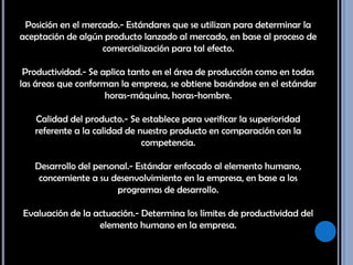 Posición en el mercado.- Estándares que se utilizan para determinar la aceptación de algún producto lanzado al mercado, en base al proceso de comercialización para tal efecto. Productividad.- Se aplica tanto en el área de producción como en todas las áreas que conforman la empresa, se obtiene basándose en el estándar horas-máquina, horas-hombre. Calidad del producto.- Se establece para verificar la superioridad referente a la calidad de nuestro producto en comparación con la competencia. Desarrollo del personal.- Estándar enfocado al elemento humano, concerniente a su desenvolvimiento en la empresa, en base a los programas de desarrollo. Evaluación de la actuación.- Determina los límites de productividad del elemento humano en la empresa. 