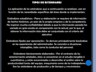 TIPOS DE ESTÁNDARES La aplicación de los estándares que a continuación se analizan, van en función de las necesidades específicas del área donde se implementen. Estándares estadísticos.- Para su elaboración se requiere de información de hechos históricos, ya sean de la propia empresa o de la competencia. No inspiran mucha confiabilidad debido a que la información pasada ha variado en gran escala en comparación con la actual, por lo que, al obtener la información ésta debe ser conjuntada con el criterio del ejecutivo Estándares fijados por apreciación.- Se derivan principalmente basándose en las experiencias del administrador. Se concreta a situaciones intangibles, tales como la conducta del personal. Estándares técnicamente elaborados.- Por el contrario de los anteriormente señalados, éstos se concentran en el estudio tangible ó cuantitativo, y están encaminados a desarrollar el análisis sobre la productividad tanto del equipo, maquinaria como de los trabajadores. Son los estándares de producción y de tiempos y movimientos. 