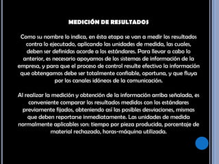 MEDICIÓN DE RESULTADOS Como su nombre lo indica, en ésta etapa se van a medir los resultados contra lo ejecutado, aplicando las unidades de medida, las cuales, deben ser definidas acorde a los estándares. Para llevar a cabo lo anterior, es necesario apoyarnos de los sistemas de información de la empresa, y para que el proceso de control resulte efectivo la información que obtengamos debe ser totalmente confiable, oportuna, y que fluya por los canales idóneos de la comunicación. Al realizar la medición y obtención de la información arriba señalada, es conveniente comparar los resultados medidos con los estándares previamente fijados, obteniendo así las posibles desviaciones, mismas que deben reportarse inmediatamente. Las unidades de medida normalmente aplicables son: tiempo por pieza producida, porcentaje de material rechazado, horas-máquina utilizada. 