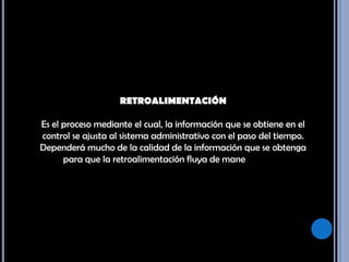 RETROALIMENTACIÓN Es el proceso mediante el cual, la información que se obtiene en el control se ajusta al sistema administrativo con el paso del tiempo. Dependerá mucho de la calidad de la información que se obtenga para que la retroalimentación fluya de manera rápida. 