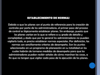 ESTABLECIMIENTO DE NORMAS Debido a que los planes son el punto de referencia para la creación de controles por parte de los administradores, el primer paso del proceso de control es lógicamente establecer planes. Sin embargo, puesto que los planes varían en lo que se refiere a su grado de detalle y complejidad, y dado que por lo general los administradores no pueden vigilarlo todo, es preciso establecer normas especiales. Por definición, las normas son sencillamente criterios de desempeño. Son los puntos seleccionados en un programa de planeación en su totalidad en los cuales habrán de tomarse medidas de desempeño para que los administradores puedan recibir señales de cómo marchan las cosas, a fin que no tengan que vigilar cada paso de la ejecución de los planes.