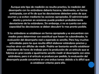 Aunque este tipo de medición no resulta practico, la medición del desempeño con los estándares debería hacerse, idealmente, en forma anticipada, con el fin de que las desviaciones detecten antes de que ocurran y se eviten mediante las acciones apropiadas. El administrador atento y previsor en ocasiones puede predecir probablemente desviaciones de los estándares. Sin embargo, si no se cuenta con esta capacidad las desviaciones se deben descubrir lo mas pronto posible. Si los estándares se establecen en forma apropiada y se encuentran con medios para determinar con exactitud que hacen los subordinados, la evaluación del desempeño real o esperado es sencilla. Pero hay muchas actividades para las que resulta difícil elaborar estándares precisos y muchas otras son difíciles de medir. Podría ser bastante sencillo establecer estándares de horas de trabajo para la producción de un articulo que se fabrica en gran escala e igualmente sencillo medir el desempeño con estos estándares, pero si el articulo se produce por pedido, la evaluación del desempeño puede convertirse en una ardua tareas debido a lo difícil que es establecer criterios para ello. 