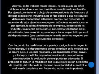 Además, en los trabajos menos técnicos, no solo puede ser difícil elaborar estándares si no que también se complicara la evaluación. Por ejemplo, controlar el trabajo de un vicepresidente de finanzas o el director de relaciones industriales no es fácil debido a que no se puede determinar con facilidad estándares precisos. Con frecuencia, el supervisor de estos ejecutivos se apoya en estándares imprecisos, como por ejemplo, la solidez financiera de la empresa, la actitud de los sindicatos, la ausencia de huelgas, el entusiasmo y la lealtad de los subordinados, la admiración expresada por los socios y el éxito general del departamento (que con frecuencia se mide en forma negativa por falta de evidencia de fracaso). Con frecuencia las mediciones del supervisor son igualmente vagas. Al mismo tiempo, si el departamento parece contribuir en la medida que se espera de él, a un costo razonable y sin demasiados errores graves, y si los logros medibles proporcionan evidencias de una buena administración, la evaluación general puede ser adecuada. El problema es que, en la medida en que los puestos se alejan de la línea de montaje, del taller o de la maquina de contabilidad, su control se vuelve más complejo y, con frecuencia, incluso más importante. 