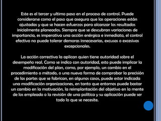 Este es el tercer y ultimo paso en el proceso de control. Puede considerarse como el paso que asegura que las operaciones están ajustadas y que se hacen esfuerzos para alcanzar los resultados inicialmente planeados. Siempre que se descubran variaciones de importancia, es imperativa una acción enérgica e inmediata, el control efectivo no puede tolerar demoras innecesarias, excusas o excesivas excepcionales. La acción correctiva la aplican quien tiene autoridad sobre el desempeño real. Como se indico con autoridad, esto puede implicar la modificación del plan, como, por ejemplo, un cambio en el procedimiento o método, o una nueva forma de comprobar la precisión de las partes que se fabrican, en algunos casos, puede estar indicada una modificación organizaciones, en tanto que entornos puede bastar un cambio en la motivación, la reimplantación del objetivo en la mente de los empleado o la revisión de una política y su aplicación puede ser todo lo que se necesite. 