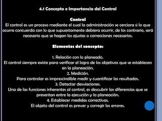 4.1 Concepto e Importancia del ControlControl El control es un proceso mediante el cual la administración se cerciora si lo que ocurre concuerda con lo que supuestamente debiera ocurrir, de los contrario, será necesario que se hagan los ajustes o correcciones necesarios.Elementos del concepto: 1. Relación con lo planeado. El control siempre existe para verificar el logro de los objetivos que se establecen en la planeación. 2. Medición. Para controlar es imprescindible medir y cuantificar los resultados. 3. Detectar desviaciones. Una de las funciones inherentes al control, es descubrir las diferencias que se presentan entre la ejecución y la planeación. 4. Establecer medidas correctivas. El objeto del control es prever y corregir los errores. 
