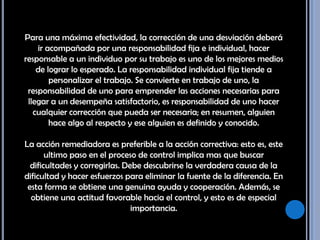 Para una máxima efectividad, la corrección de una desviación deberá ir acompañada por una responsabilidad fija e individual, hacer responsable a un individuo por su trabajo es uno de los mejores medios de lograr lo esperado. La responsabilidad individual fija tiende a personalizar el trabajo. Se convierte en trabajo de uno, la responsabilidad de uno para emprender las acciones necesarias para llegar a un desempeña satisfactorio, es responsabilidad de uno hacer cualquier corrección que pueda ser necesaria; en resumen, alguien hace algo al respecto y ese alguien es definido y conocido. La acción remediadora es preferible a la acción correctiva: esto es, este ultimo paso en el proceso de control implica mas que buscar dificultades y corregirlas. Debe descubrirse la verdadera causa de la dificultad y hacer esfuerzos para eliminar la fuente de la diferencia. En esta forma se obtiene una genuina ayuda y cooperación. Además, se obtiene una actitud favorable hacia el control, y esto es de especial importancia. 