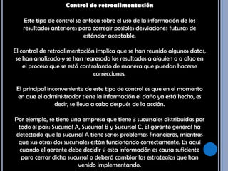 Control de retroalimentación Este tipo de control se enfoca sobre el uso de la información de los resultados anteriores para corregir posibles desviaciones futuras de estándar aceptable. El control de retroalimentación implica que se han reunido algunos datos, se han analizado y se han regresado los resultados a alguien o a algo en el proceso que se está controlando de manera que puedan hacerse correcciones. El principal inconveniente de este tipo de control es que en el momento en que el administrador tiene la información el daño ya está hecho, es decir, se lleva a cabo después de la acción. Por ejemplo, se tiene una empresa que tiene 3 sucursales distribuidas por todo el país: Sucursal A, Sucursal B y Sucursal C. El gerente general ha detectado que la sucursal A tiene serios problemas financieros, mientras que sus otras dos sucursales están funcionando correctamente. Es aquí cuando el gerente debe decidir si esta información es causa suficiente para cerrar dicha sucursal o deberá cambiar las estrategias que han venido implementando. 