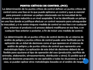PUNTOS CRÍTICOS DE CONTROL (PCC) La determinación de los puntos críticos de control definen un puntos críticos de control como una fase en la que puede aplicarse un control y que es esencial para prevenir o eliminar un peligro relacionado con la inocuidad de los alimentos o para reducirlo a un nivel aceptable. Si se ha identificado un peligro en una fase donde se justifique efectuar un control necesario para salvaguardar la inocuidad, y si no existe ninguna medida de control en esa fase o en cualquier otra, entonces el producto o el proceso deberá modificarse en esa fase, o en cualquier fase anterior o posterior, a fin de incluir una medida de control. La determinación de un puntos críticos de control dentro de un sistema de análisis de peligros y puntos críticos de control puede verse facilitado por la aplicación de un árbol de decisiones como el que aparece en el sistema de análisis de peligros y de puntos críticos de control que representa una metodología lógica. La aplicación de este árbol de decisiones deberá de ser flexible para ajustarse al tipo de operación del caso (producción, sacrificio de animales, elaboración, almacenamiento, distribución u otros). Es posible que el árbol de decisiones propuesto no sea aplicable a todas las situaciones y, en tal caso, se pueden aplicar otras metodologías basadas en el análisis de riesgos.