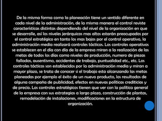 De la misma forma como la planeación tiene un sentido diferente en cada nivel de la administración, de la misma manera el control reviste características distintas dependiendo del nivel de la organización en que se desarrolle, así los niveles jerárquicos mas altos estarán preocupados por el control estratégico en tanto los mas bajos por el control operativo, la administración media realizará controles tácticos. Los controles operativos se establecen en el día con día de la empresa miran a la realización de las metas de todos los días como niveles de producción, numero de piezas falladas, ausentismo, accidentes de trabajo, puntualidad etc., etc. Los controles tácticos son establecidos por la administración media y miran a mayor plazo, se trata de conocer si el trabajo esta alcanzando las metas planeadas por ejemplo el éxito de un nuevo producto, los resultados de alguna campaña de publicidad, efectos en nuevas políticas crediticias y de precio. Los controles estratégicos tienen que ver con la política general de la empresa con sus estrategias a largo plazo, construcción de plantas, remodelación de instalaciones, modificaciones en la estructura de organización. 