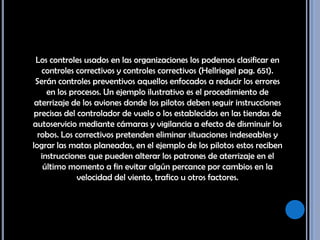 Los controles usados en las organizaciones los podemos clasificar en controles correctivos y controles correctivos (Hellriegel pag. 651). Serán controles preventivos aquellos enfocados a reducir los errores en los procesos. Un ejemplo ilustrativo es el procedimiento de aterrizaje de los aviones donde los pilotos deben seguir instrucciones precisas del controlador de vuelo o los establecidos en las tiendas de autoservicio mediante cámaras y vigilancia a efecto de disminuir los robos. Los correctivos pretenden eliminar situaciones indeseables y lograr las matas planeadas, en el ejemplo de los pilotos estos reciben instrucciones que pueden alterar los patrones de aterrizaje en el último momento a fin evitar algún percance por cambios en la velocidad del viento, trafico u otros factores. 
