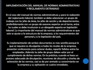 IMPLEMENTACIÓN DEL MANUAL DE NORMAS ADMINISTRATIVAS Y REGLAMENTO DETRABAJO En el caso del manual de normas administrativas y para la redacción del reglamento laboral, también se debe seleccionar un grupo de trabajo con los jefes de área, los jefes de sección y de departamentos, preferiblemente con un grupo de asesores expertos en el tema, entre los cuales se debe involucrar a un abogado experto en legislación laboral. Lo importante del manual de normas administrativas es que este se ajuste a la estructura de la empresa, a los requerimientos del personal y a la legislación del país. Su implementación de ambos documentos es mas sencilla porque lo que se requiere es divulgarlas a todos los niveles de la empresa, presentar conferencias para aclarar dudas, repartir folletos entre los empleados. Además los jefes de grupo deben velar por el cumplimiento de dichas normas. En la práctica, cuando se hace un proceso adecuado de divulgación, reuniones de discusión y charlas de aclaración de las normas, casi se da por sentado su conocimiento en la empresa y su aplicación se vuelve inmediata. 