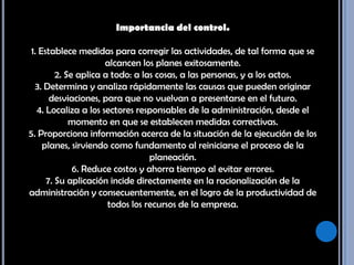 Importancia del control. 1. Establece medidas para corregir las actividades, de tal forma que se alcancen los planes exitosamente. 2. Se aplica a todo: a las cosas, a las personas, y a los actos. 3. Determina y analiza rápidamente las causas que pueden originar desviaciones, para que no vuelvan a presentarse en el futuro. 4. Localiza a los sectores responsables de la administración, desde el momento en que se establecen medidas correctivas. 5. Proporciona información acerca de la situación de la ejecución de los planes, sirviendo como fundamento al reiniciarse el proceso de la planeación. 6. Reduce costos y ahorra tiempo al evitar errores. 7. Su aplicación incide directamente en la racionalización de la administración y consecuentemente, en el logro de la productividad de todos los recursos de la empresa. 