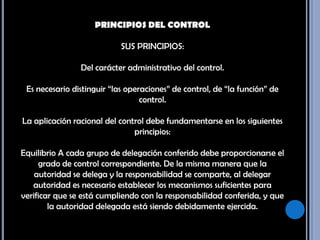 PRINCIPIOS DEL CONTROL SUS PRINCIPIOS: Del carácter administrativo del control. Es necesario distinguir “las operaciones” de control, de “la función” de control. La aplicación racional del control debe fundamentarse en los siguientes principios: Equilibrio A cada grupo de delegación conferido debe proporcionarse el grado de control correspondiente. De la misma manera que la autoridad se delega y la responsabilidad se comparte, al delegar autoridad es necesario establecer los mecanismos suficientes para verificar que se está cumpliendo con la responsabilidad conferida, y que la autoridad delegada está siendo debidamente ejercida. 