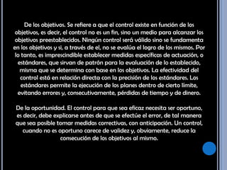 De los objetivos. Se refiere a que el control existe en función de los objetivos, es decir, el control no es un fin, sino un medio para alcanzar los objetivos preestablecidos. Ningún control será válido sino se fundamenta en los objetivos y si, a través de el, no se evalúa el logro de los mismos. Por lo tanto, es imprescindible establecer medidas específicas de actuación, o estándares, que sirvan de patrón para la evaluación de lo establecido, misma que se determina con base en los objetivos. La efectividad del control está en relación directa con la precisión de los estándares. Los estándares permite la ejecución de los planes dentro de cierto límite, evitando errores y, consecutivamente, pérdidas de tiempo y de dinero. De la oportunidad. El control para que sea eficaz necesita ser oportuno, es decir, debe explicarse antes de que se efectúe el error, de tal manera que sea posible tomar medidas correctivas, con anticipación. Un control, cuando no es oportuno carece de validez y, obviamente, reduce la consecución de los objetivos al mismo. 