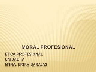 ÉTICA PROFESIONAL
UNIDAD IV
MTRA. ERIKA BARAJAS
MORAL PROFESIONAL
 