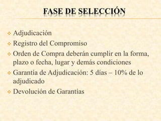 FASE DE SELECCIÓN
 Adjudicación
 Registro del Compromiso
 Orden de Compra deberán cumplir en la forma,
plazo o fecha, lugar y demás condiciones
 Garantía de Adjudicación: 5 días – 10% de lo
adjudicado
 Devolución de Garantías
 